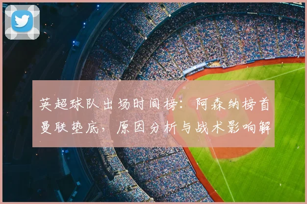英超球队出场时间榜：阿森纳榜首曼联垫底，原因分析与战术影响解读