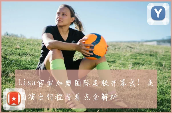 Lisa官宣加盟国际足联开幕式！美国演出行程与看点全解析
