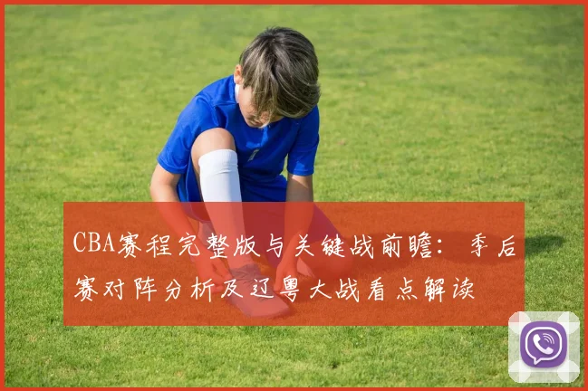 CBA赛程完整版与关键战前瞻：季后赛对阵分析及辽粤大战看点解读
