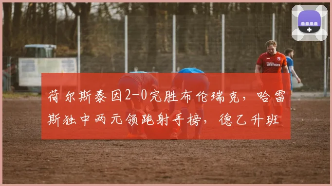 荷尔斯泰因2-0完胜布伦瑞克，哈雷斯独中两元领跑射手榜，德乙升班马展现黑马成色